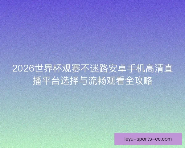 2026世界杯观赛不迷路安卓手机高清直播平台选择与流畅观看全攻略
