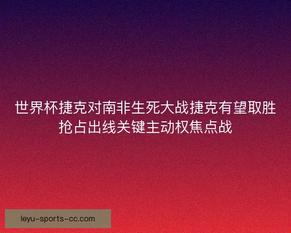 世界杯捷克对南非生死大战捷克有望取胜抢占出线关键主动权焦点战